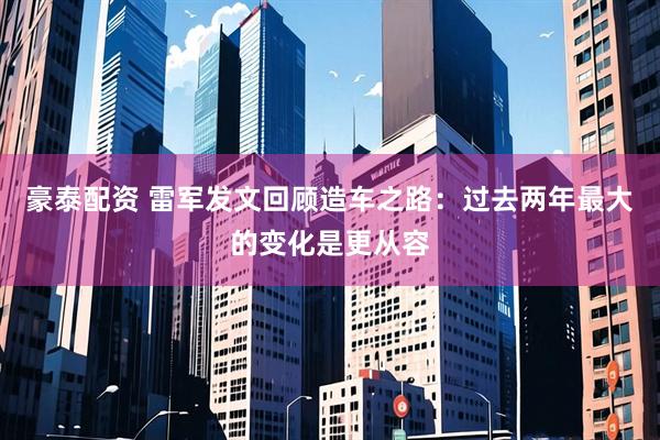 豪泰配资 雷军发文回顾造车之路：过去两年最大的变化是更从容