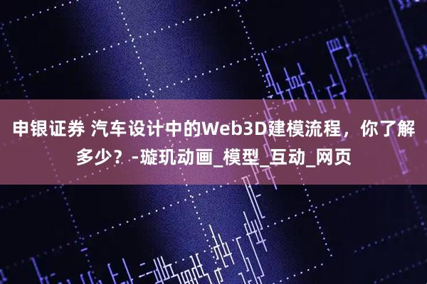 申银证券 汽车设计中的Web3D建模流程,你了解多少?-璇玑动画_模型_互动_网页