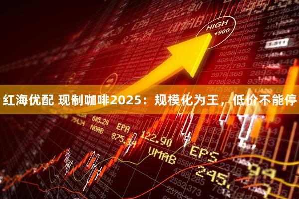 红海优配 现制咖啡2025：规模化为王，低价不能停