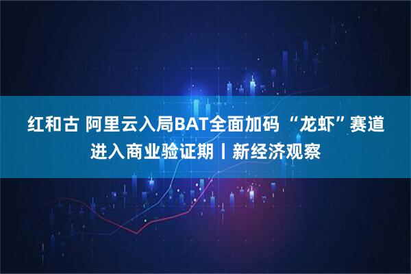 红和古 阿里云入局BAT全面加码 “龙虾”赛道进入商业验证期丨新经济观察