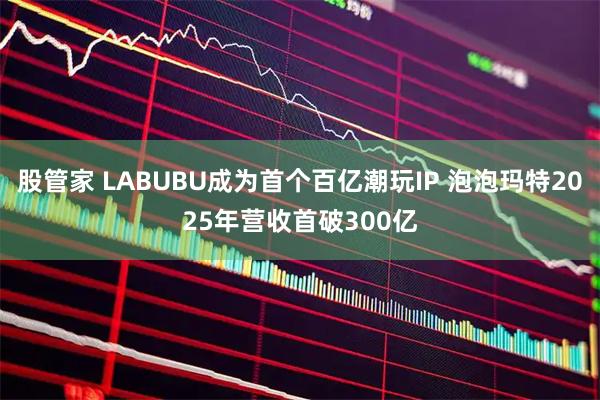 股管家 LABUBU成为首个百亿潮玩IP 泡泡玛特2025年营收首破300亿