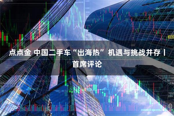 点点金 中国二手车“出海热” 机遇与挑战并存丨首席评论