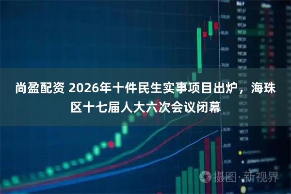 尚盈配资 2026年十件民生实事项目出炉，海珠区十七届人大六次会议闭幕