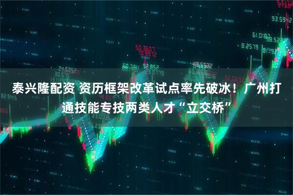 泰兴隆配资 资历框架改革试点率先破冰！广州打通技能专技两类人才“立交桥”