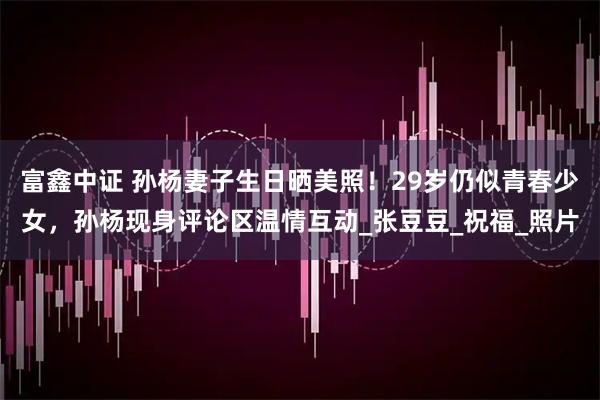 富鑫中证 孙杨妻子生日晒美照!29岁仍似青春少女,孙杨现身评论区温情互动_张豆豆_祝福_照片