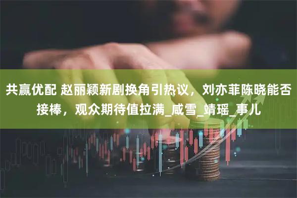 共赢优配 赵丽颖新剧换角引热议，刘亦菲陈晓能否接棒，观众期待值拉满_咸雪_靖瑶_事儿