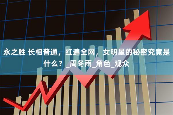 永之胜 长相普通，红遍全网，女明星的秘密究竟是什么？_周冬雨_角色_观众