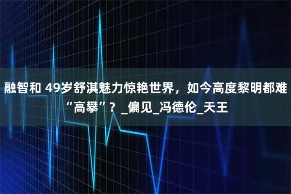 融智和 49岁舒淇魅力惊艳世界,如今高度黎明都难“高攀”?_偏见_冯德伦_天王