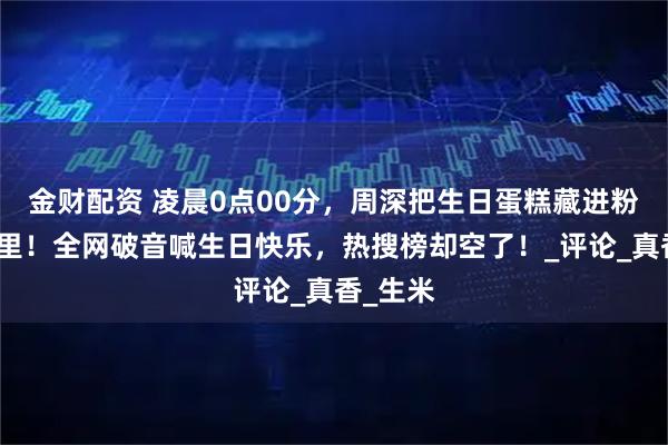 金财配资 凌晨0点00分，周深把生日蛋糕藏进粉丝手机里！全网破音喊生日快乐，热搜榜却空了！_评论_真香_生米