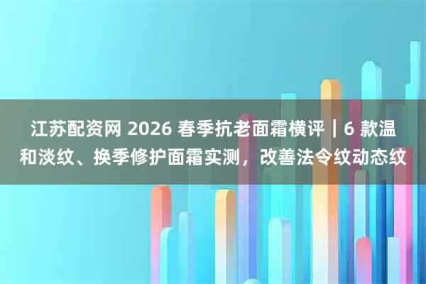 江苏配资网 2026 春季抗老面霜横评｜6 款温和淡纹、换季修护面霜实测，改善法令纹动态纹
