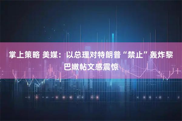 掌上策略 美媒：以总理对特朗普“禁止”轰炸黎巴嫩帖文感震惊