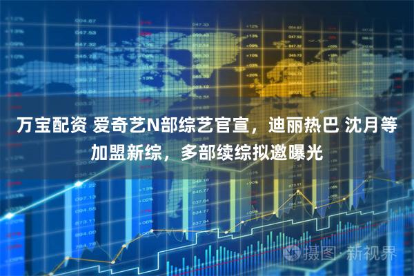万宝配资 爱奇艺N部综艺官宣，迪丽热巴 沈月等加盟新综，多部续综拟邀曝光