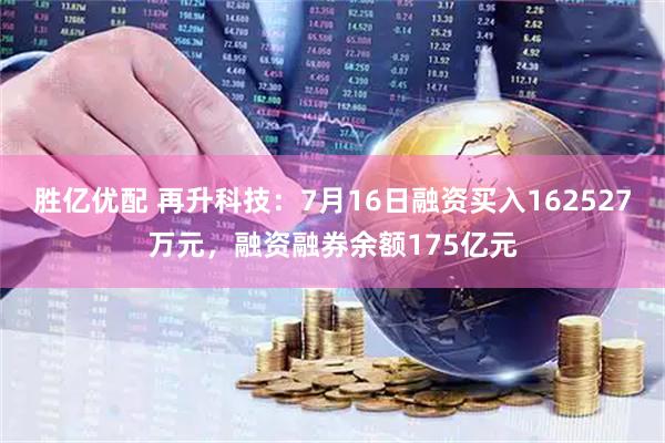 胜亿优配 再升科技：7月16日融资买入162527万元，融资融券余额175亿元