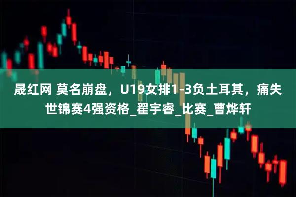 晟红网 莫名崩盘，U19女排1-3负土耳其，痛失世锦赛4强资格_翟宇睿_比赛_曹烨轩