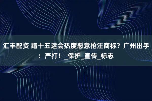 汇丰配资 蹭十五运会热度恶意抢注商标？广州出手：严打！_保护_宣传_标志