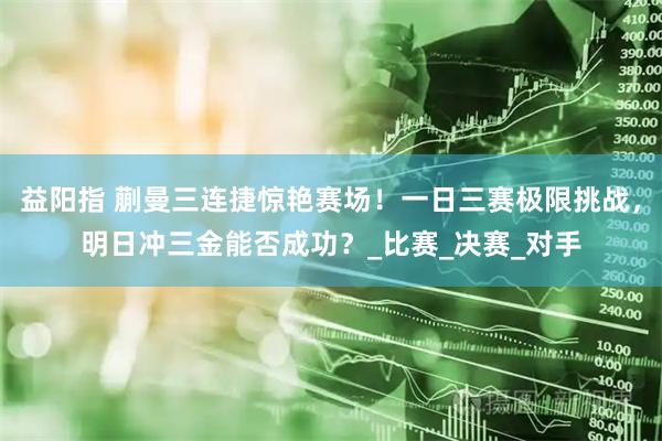 益阳指 蒯曼三连捷惊艳赛场！一日三赛极限挑战，明日冲三金能否成功？_比赛_决赛_对手