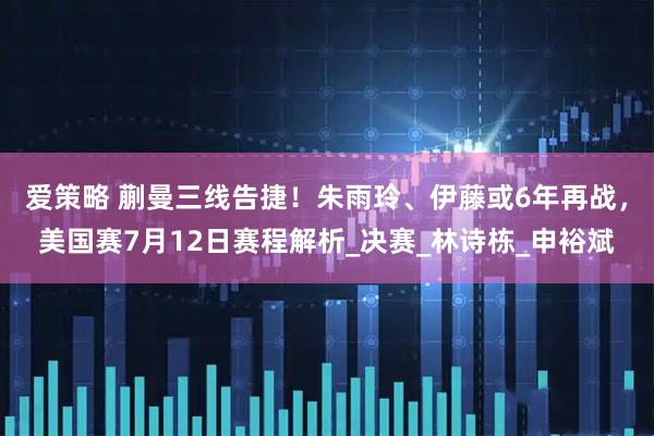 爱策略 蒯曼三线告捷！朱雨玲、伊藤或6年再战，美国赛7月12日赛程解析_决赛_林诗栋_申裕斌