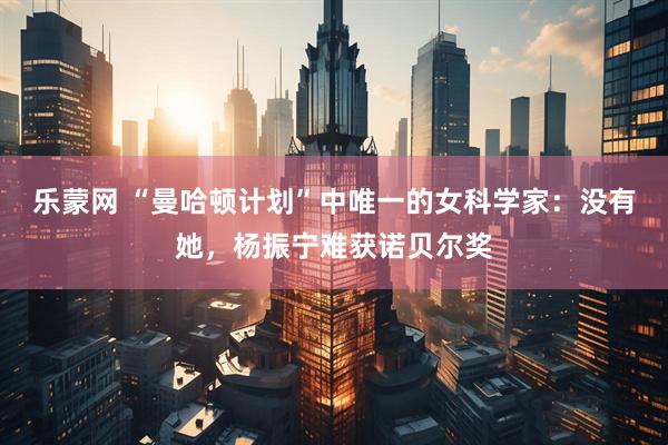 乐蒙网 “曼哈顿计划”中唯一的女科学家：没有她，杨振宁难获诺贝尔奖