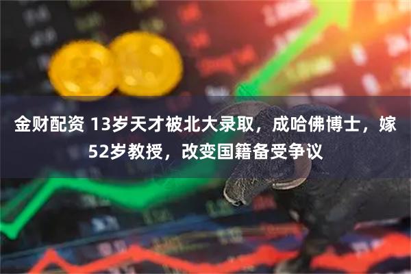 金财配资 13岁天才被北大录取，成哈佛博士，嫁52岁教授，改变国籍备受争议
