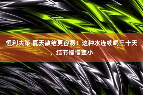 恒利决策 夏天散结更容易！这种水连续喝三十天，结节慢慢变小