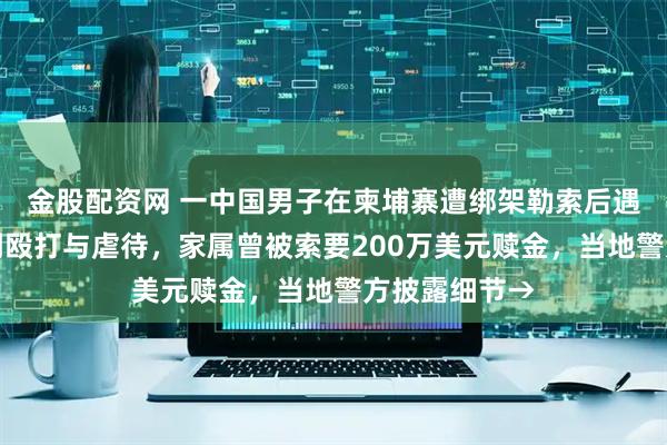 金股配资网 一中国男子在柬埔寨遭绑架勒索后遇害，生前受到殴打与虐待，家属曾被索要200万美元赎金，当地警方披露细节→