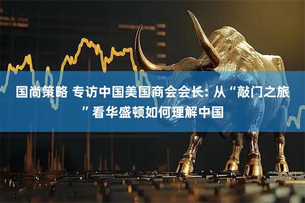 国尚策略 专访中国美国商会会长: 从“敲门之旅”看华盛顿如何理解中国