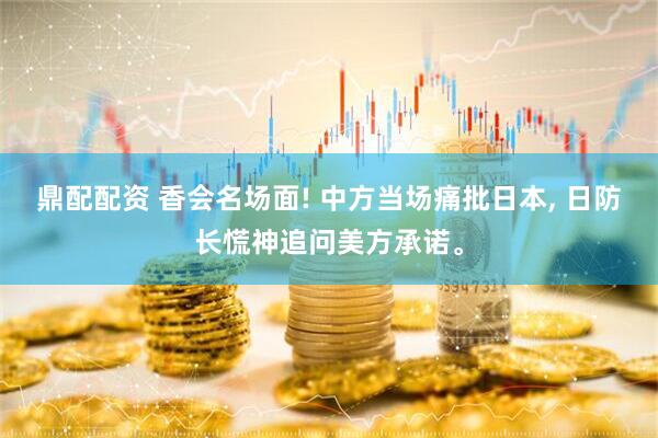 鼎配配资 香会名场面! 中方当场痛批日本, 日防长慌神追问美方承诺。