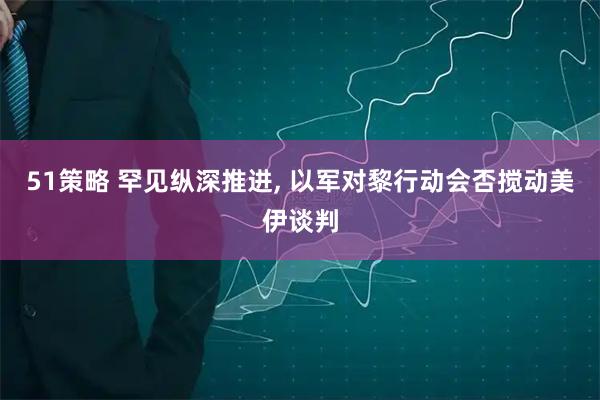 51策略 罕见纵深推进, 以军对黎行动会否搅动美伊谈判