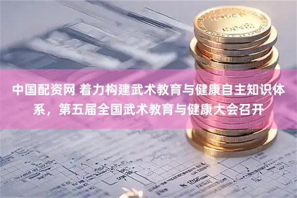 中国配资网 着力构建武术教育与健康自主知识体系，第五届全国武术教育与健康大会召开