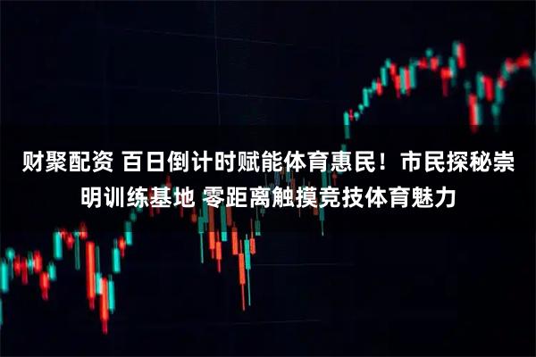 财聚配资 百日倒计时赋能体育惠民！市民探秘崇明训练基地 零距离触摸竞技体育魅力