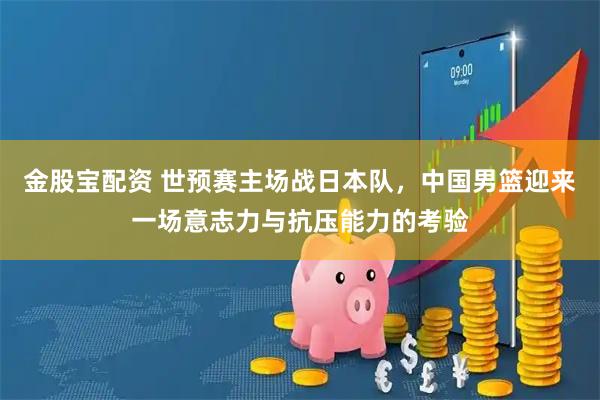 金股宝配资 世预赛主场战日本队，中国男篮迎来一场意志力与抗压能力的考验