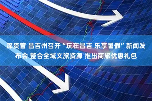 深资管 昌吉州召开“玩在昌吉 乐享暑假”新闻发布会 整合全域文旅资源 推出商旅优惠礼包