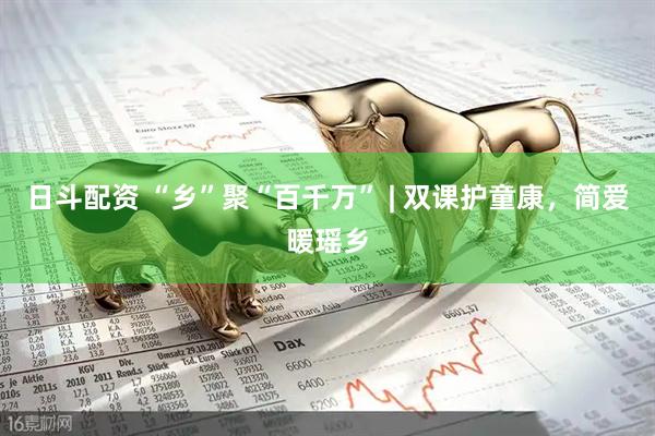 日斗配资 “乡”聚“百千万” | 双课护童康，简爱暖瑶乡
