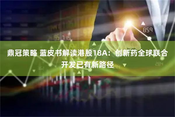 鼎冠策略 蓝皮书解读港股18A：创新药全球联合开发已有新路径