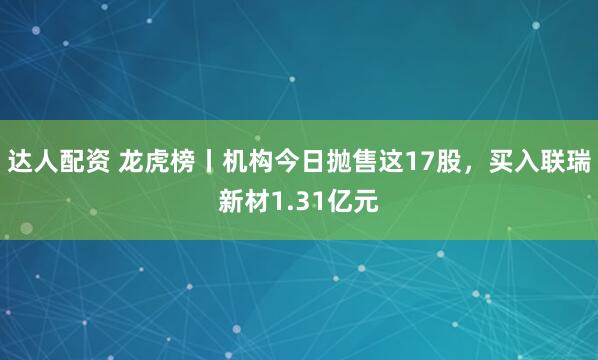达人配资 龙虎榜丨机构今日抛售这17股，买入联瑞新材1.31亿元