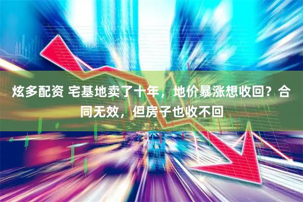 炫多配资 宅基地卖了十年，地价暴涨想收回？合同无效，但房子也收不回