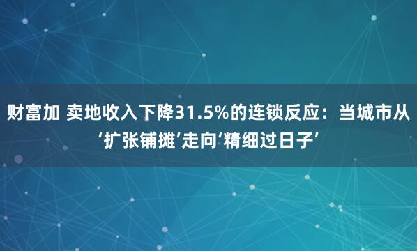 财富加 卖地收入下降31.5%的连锁反应：当城市从‘扩张铺摊’走向‘精细过日子’
