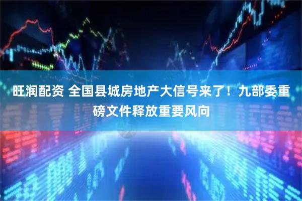 旺润配资 全国县城房地产大信号来了！九部委重磅文件释放重要风向