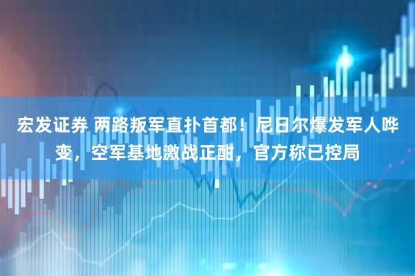 宏发证券 两路叛军直扑首都！尼日尔爆发军人哗变，空军基地激战正酣，官方称已控局