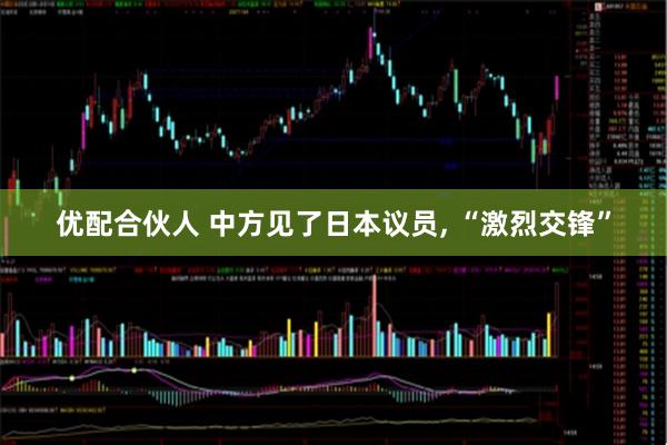 优配合伙人 中方见了日本议员, “激烈交锋”