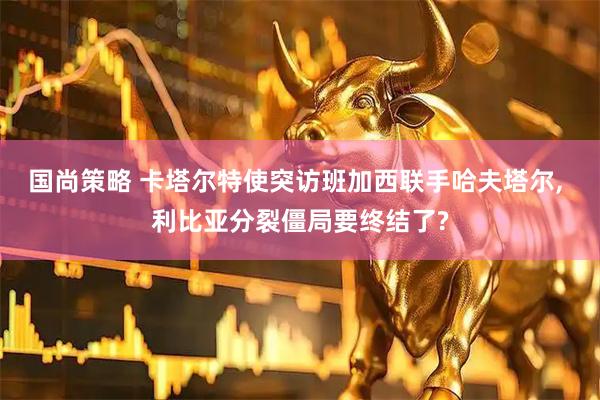 国尚策略 卡塔尔特使突访班加西联手哈夫塔尔, 利比亚分裂僵局要终结了?