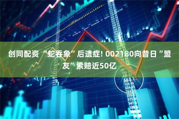 创同配资 “蛇吞象”后遗症! 002180向昔日“盟友”索赔近50亿